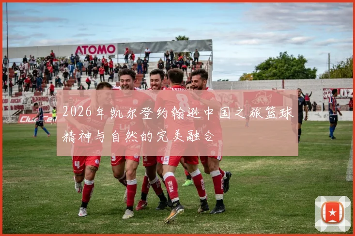 2026年凯尔登约翰逊中国之旅篮球精神与自然的完美融合