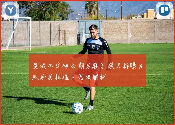 曼城冬季转会期后腰引援目标曝光瓜迪奥拉选人思路解析