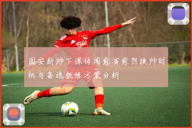 国安新帅下课传闻愈演愈烈换帅时机与备选教练方案分析