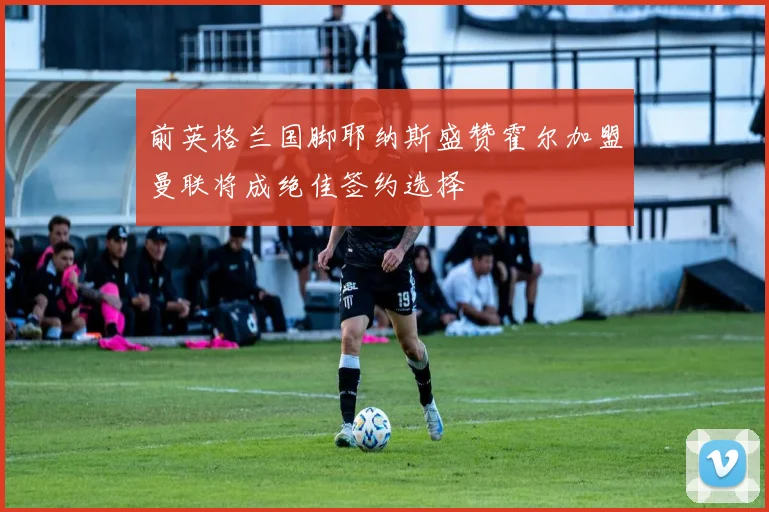 前英格兰国脚耶纳斯盛赞霍尔加盟曼联将成绝佳签约选择