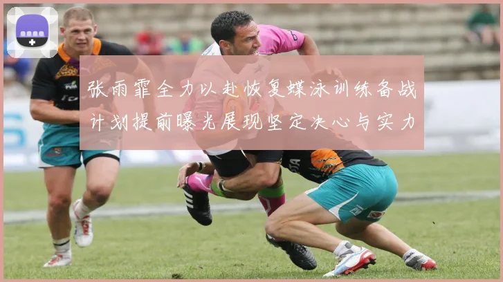 张雨霏全力以赴恢复蝶泳训练备战计划提前曝光展现坚定决心与实力