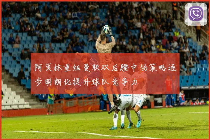阿莫林重组曼联双后腰中场策略逐步明朗化提升球队竞争力