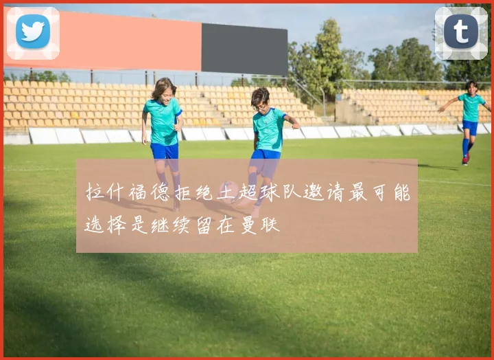 拉什福德拒绝土超球队邀请最可能选择是继续留在曼联