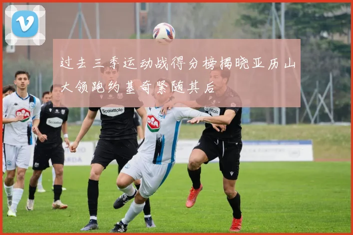 过去三季运动战得分榜揭晓亚历山大领跑约基奇紧随其后